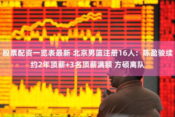 股票配资一览表最新 北京男篮注册16人：陈盈骏续约2年顶薪+3名顶薪满额 方硕离队