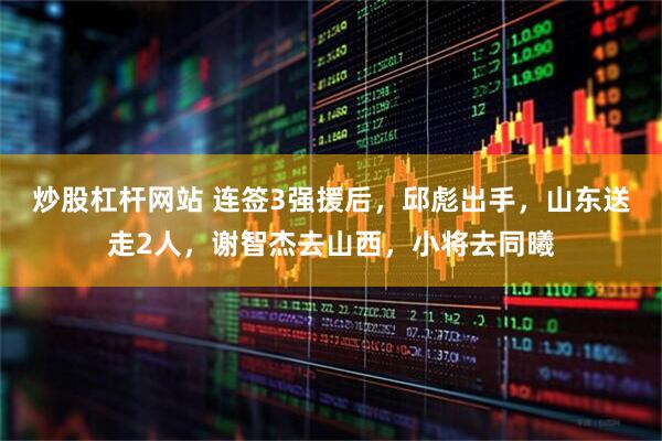 炒股杠杆网站 连签3强援后，邱彪出手，山东送走2人，谢智杰去山西，小将去同曦